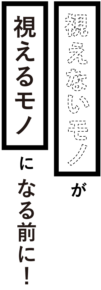 「視えないモノ」が「視えるモノ」になる前に